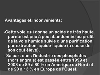 Avantages et inconvénients:
-Cette voie qui donne un acide de très haute
pureté est peu à peu abandonnée au profit
de la voie humide suivie d'une purification
par extraction liquide-liquide (a cause de
son cout élevé).
-Sa part dans l'industrie des phosphates
(hors engrais) est passée entre 1999 et
2003 de 89 à 80 % en Amérique du Nord et
de 20 à 13 % en Europe de l'Ouest.
 