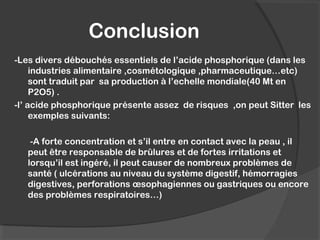 Conclusion
-Les divers débouchés essentiels de l’acide phosphorique (dans les
industries alimentaire ,cosmétologique ,pharmaceutique…etc)
sont traduit par sa production à l’echelle mondiale(40 Mt en
P2O5) .
-l’ acide phosphorique présente assez de risques ,on peut Sitter les
exemples suivants:
-A forte concentration et s’il entre en contact avec la peau , il
peut être responsable de brûlures et de fortes irritations et
lorsqu’il est ingéré, il peut causer de nombreux problèmes de
santé ( ulcérations au niveau du système digestif, hémorragies
digestives, perforations œsophagiennes ou gastriques ou encore
des problèmes respiratoires…)
 