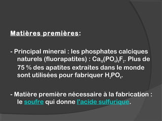  
Matières premières:
- Principal minerai : les phosphates calciques
naturels (fluorapatites) : Ca10(PO4)6F2. Plus de
75 % des apatites extraites dans le monde
sont utilisées pour fabriquer H3PO4.
- Matière première nécessaire à la fabrication :
le soufre qui donne l'acide sulfurique.
 
 