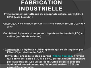 FABRICATION
INDUSTRIELLE
Principalement par attaque du phosphate naturel par H2SO4, à
80°C (voie humide) :
 
Ca10(PO4)6F2 + 10 H2SO4 + 20 H2O ———> 6 H3PO4 + 10 CaSO4,2H2O +
2 HF 
 
On obtient 2 phases principales : liquide (solution de H3PO4) et
solide (sulfate de calcium).
- 2 procédés : dihydrate et hémihydrate qui se distinguent par
l'état d'hydratation de CaSO4.
- Dihydrate : procédé le plus courant (Rhône-Poulenc, Prayon)
qui donne de l'acide à 30 % de P2O5 qui est ensuite concentré
par évaporation. Les unités construites selon le procédé
Speichim-Rhône-Poulenc représentent environ 20 % des
capacités mondiales.
 