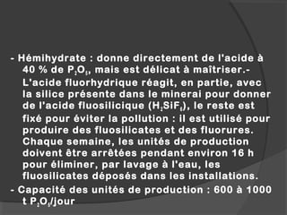 - Hémihydrate : donne directement de l'acide à
40 % de P2O5, mais est délicat à maîtriser.-
L'acide fluorhydrique réagit, en partie, avec
la silice présente dans le minerai pour donner
de l'acide fluosilicique (H2SiF6), le reste est
fixé pour éviter la pollution : il est utilisé pour
produire des fluosilicates et des fluorures.
Chaque semaine, les unités de production
doivent être arrêtées pendant environ 16 h
pour éliminer, par lavage à l'eau, les
fluosilicates déposés dans les installations.
- Capacité des unités de production : 600 à 1000
t P2O5/jour
 