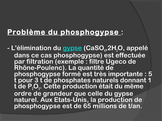 Problème du phosphogypse :
- L'élimination du gypse (CaSO4,2H2O, appelé
dans ce cas phosphogypse) est effectuée
par filtration (exemple : filtre Ugeco de
Rhône-Poulenc). La quantité de
phosphogypse formé est très importante : 5
t pour 3 t de phosphates naturels donnant 1
t de P2O5. Cette production était du même
ordre de grandeur que celle du gypse
naturel. Aux Etats-Unis, la production de
phosphogypse est de 65 millions de t/an.
 
 