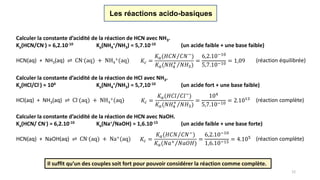 12
Les réactions acido-basiques
Calculer la constante d’acidité de la réaction de HCN avec NH3.
Ka(HCN/CN-) = 6,2.10-10 Ka(NH4
+/NH3) = 5,7.10-10 (un acide faible + une base faible)
𝐾𝑐 =
𝐾 𝑎( 𝐻𝐶𝑁 𝐶𝑁−
)
𝐾 𝑎( 𝑁𝐻4
+
𝑁𝐻3)
=
6,2.10−10
5,7.10−10 = 1,09HCN(aq) + NH3(aq) ⇌ CN-(aq) + NH4
+(aq) (réaction équilibrée)
Calculer la constante d’acidité de la réaction de HCl avec NH3.
Ka(HCl/Cl-) ≈ 104 Ka(NH4
+/NH3) = 5,7,10-10 (un acide fort + une base faible)
𝐾𝑐 =
𝐾 𝑎( 𝐻𝐶𝑙 𝐶𝑙−)
𝐾 𝑎( 𝑁𝐻4
+
𝑁𝐻3)
=
104
5,7.10−10
= 2.1013HCl(aq) + NH3(aq) ⇌ Cl-(aq) + NH4
+(aq) (réaction complète)
Calculer la constante d’acidité de la réaction de HCN avec NaOH.
Ka(HCN/ CN-) = 6,2.10-10 Ka(Na+/NaOH) ≈ 1,6.10-15 (un acide faible + une base forte)
𝐾𝑐 =
𝐾 𝑎( 𝐻𝐶𝑁 𝐶𝑁−
)
𝐾 𝑎( 𝑁𝑎+ 𝑁𝑎𝑂𝐻)
=
6,2.10−10
1,6.10−15 = 4.105HCN(aq) + NaOH(aq) ⇌ CN-(aq) + Na+(aq) (réaction complète)
Il suffit qu’un des couples soit fort pour pouvoir considérer la réaction comme complète.
 