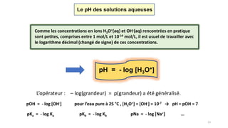 13
Le pH des solutions aqueuses
Comme les concentrations en ions H3O+(aq) et OH-(aq) rencontrées en pratique
sont petites, comprises entre 1 mol/L et 10-14 mol/L, il est usuel de travailler avec
le logarithme décimal (changé de signe) de ces concentrations.
pH = - log [H3O+]
L’opérateur : – log(grandeur) = p(grandeur) a été généralisé.
pOH = - log [OH-] pour l’eau pure à 25 °C , [H3O+] = [OH-] = 10-7 → pH = pOH = 7
pKa = - log Ka pKb = - log Kb pNa = - log [Na+] …
 