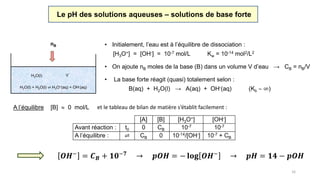 16
Le pH des solutions aqueuses – solutions de base forte
• La base forte réagit (quasi) totalement selon :
B(aq) + H2O(l) → A(aq) + OH-(aq) (Kb  ∞)
A l’équilibre [B]  0 mol/L et le tableau de bilan de matière s’établit facilement :
[A] [B] [H3O+] [OH-]
Avant réaction : t0 0 CB 10-7 10-7
A l’équilibre : ⇌ CB 0 10-14/[OH-] 10-7 + CB
• Initialement, l’eau est à l’équilibre de dissociation :
[H3O+] = [OH-] = 10-7 mol/L Kw = 10-14 mol2/L2
H2O(l) + H2O(l) ⇌ H3O+(aq) + OH-(aq)
H2O(l) V
• On ajoute nB moles de la base (B) dans un volume V d’eau → CB = nB/V
nB
𝑶𝑯−
= 𝑪 𝑩 + 𝟏𝟎−𝟕
→ 𝒑𝑶𝑯 = − 𝐥𝐨𝐠 𝑶𝑯−
→ 𝒑𝑯 = 𝟏𝟒 − 𝒑𝑶𝑯
la contribution de
l’eau est négligée !
 