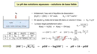 18
Le pH des solutions aqueuses – solutions de base faible
[A] [B] [H3O+] [OH-]
t0 0 CB 10-7 10-7
⇌ x CB - x 10-14/[OH-] 10-7 + x
• Initialement, l’eau est à l’équilibre de dissociation :
[H3O+] = [OH-] = 10-7 mol/L Kw = 10-14 mol2/L2
H2O(l) + H2O(l) ⇌ H3O+(aq) + OH-(aq)
H2O(l) V
• On ajoute nB moles de la base (B) dans un volume V d’eau → CB = nA/V
nB
𝑥 = 𝑂𝐻− − 10−7 𝑒𝑡 𝑂𝐻− = 𝐾𝑏 ∙
𝐵
𝐴
= 𝐾𝑏 ∙
𝐶 𝐵 − 𝑥
𝑥
• La base réagit partiellement selon :
B(aq) + H2O(l) ⇌ A(aq) + OH-(aq)
𝐾𝑏 =
𝐴 . 𝑂𝐻−
𝐵
𝑂𝐻−
= 𝐾𝑏 ∙
𝐶 𝐵 − 𝑂𝐻− + 10−7
𝑂𝐻− − 10−7
≈ 𝐾𝑏 ∙
𝐶 𝐵
𝑂𝐻−
𝑶𝑯−
= 𝑲 𝒃. 𝑪 𝑩 → 𝒑𝑶𝑯 = − 𝐥𝐨𝐠 𝑶𝑯−
→ 𝒑𝑯 = 𝟏𝟒 − 𝒑𝑶𝑯
(contribution de l’eau négligée)
 