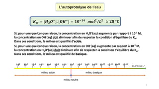 3
Si, pour une quelconque raison, la concentration en H3O+(aq) augmente par rapport à 10-7 M,
la concentration en OH-(aq) doit diminuer afin de respecter la condition d’équilibre du Kw.
Dans ces conditions, le milieu est qualifié d’acide.
L’autoprotolyse de l’eau
𝑲 𝒘 = 𝑯 𝟑 𝑶+ . 𝑶𝑯− = 𝟏𝟎−𝟏𝟒 𝒎𝒐𝒍 𝟐 𝑳 𝟐 à 𝟐𝟓 °𝑪
Si, pour une quelconque raison, la concentration en OH-(aq) augmente par rapport à 10-7 M,
la concentration en H3O+(aq) doit diminuer afin de respecter la condition d’équilibre du Kw.
Dans ces conditions, le milieu est qualifié de basique.
 