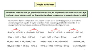 5
Couple acide/base
Un acide est une substance qui, par dissolution dans l’eau, en augmente la concentration en ions H3O+.
Une base est une substance qui, par dissolution dans l’eau, en augmente la concentration en ions OH-.
Le mécanisme d’action sur l’eau d’un acide procède souvent par un transfert de proton ; il se transforme
ainsi en une particule capable de capter un proton, c’est la base conjuguée à l’acide. L’ensemble de ces
deux particules forme un couple acide/base. Un bilan symétrique prévaut pour la base.
𝐴𝑐𝑖𝑑𝑒 𝑎𝑞 + 𝐻2 𝑂 𝑙 ⇌ 𝐵𝑎𝑠𝑒 𝑎𝑞 + 𝐻3 𝑂+(𝑎𝑞)
H+ H+
𝐵𝑎𝑠𝑒 𝑎𝑞 + 𝐻2 𝑂 𝑙 ⇌ 𝐴𝑐𝑖𝑑𝑒 𝑎𝑞 + 𝑂𝐻−(𝑎𝑞)
H+ H+
HF(aq) + H2O(l) ⇌ F-(aq) + H3O+(aq) F-(aq) + H2O(l) ⇌ HF(aq) + OH-(aq) couple HF/F-
NH4
+(aq) + H2O(l) ⇌ NH3(aq) + H3O+(aq) NH3(aq) + H2O(l) ⇌ NH4
+(aq) + OH-(aq) couple NH4
+/NH3
HCO3
-(aq) + H2O(l) ⇌ CO3
2-(aq) + H3O+(aq) CO3
2-(aq) + H2O(l) ⇌ HCO3
-(aq) + OH-(aq) couple HCO3
-/CO3
2-
 