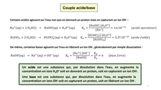 6
Couple acide/base
Certains acides agissent sur l’eau non pas en donnant un proton mais en capturant un ion OH- :
𝐵(𝑂𝐻)3 + 2 𝐻2 𝑂 𝑙 → 𝐵 𝑂𝐻 4
−
𝑎𝑞 + 𝐻3 𝑂+ 𝑎𝑞 𝐾 𝑎 =
𝐵(𝑂𝐻)4
−
. 𝐻3 𝑂+
𝐵(𝑂𝐻)3
= 5,37.10−10 (𝑎𝑐𝑖𝑑𝑒 𝑓𝑎𝑖𝑏𝑙𝑒)
𝑁𝑎+ 𝑎𝑞 + 2 𝐻2 𝑂 𝑙 → 𝑁𝑎𝑂𝐻 𝑎𝑞 + 𝐻3 𝑂+ 𝑎𝑞 𝐾 𝑎 =
𝑁𝑎𝑂𝐻 . 𝐻3 𝑂+
𝑁𝑎+
≈ 1,6.10−15 (𝑎𝑐𝑖𝑑𝑒 𝑠𝑝𝑒𝑐𝑡𝑎𝑡𝑒𝑢𝑟)
De même, certaines bases agissent sur l’eau en libérant un ion OH-, généralement par simple dissociation :
𝑁𝑎𝑂𝐻 𝑎𝑞 → 𝑁𝑎+
(𝑎𝑞) + 𝑂𝐻−
𝑎𝑞 𝐾𝑏 =
𝑁𝑎+ . 𝑂𝐻−
𝑁𝑎𝑂𝐻
=
𝐾 𝑤
𝐾 𝑎
≈ 6 (𝑏𝑎𝑠𝑒 𝑓𝑜𝑟𝑡𝑒)
Un acide est une substance qui, par dissolution dans l’eau, en augmente la
concentration en ions H3O+ soit en donnant un proton, soit en capturant un ion OH-.
Une base est une substance qui, par dissolution dans l’eau, en augmente la
concentration en ions OH- soit en capturant un proton, soit en libérant un ion OH-.
 