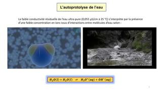 L’autoprotolyse de l’eau
La faible conductivité résiduelle de l’eau ultra-pure (0,055 µS/cm à 25 °C) s’interprète par la présence
d’une faible concentration en ions issus d’interactions entre molécules d’eau selon :
1
𝑯 𝟐 𝑶 𝒍 + 𝑯 𝟐 𝑶 𝒍 ⇌ 𝑯 𝟑 𝑶+ 𝒂𝒒 + 𝑶𝑯− 𝒂𝒒
 