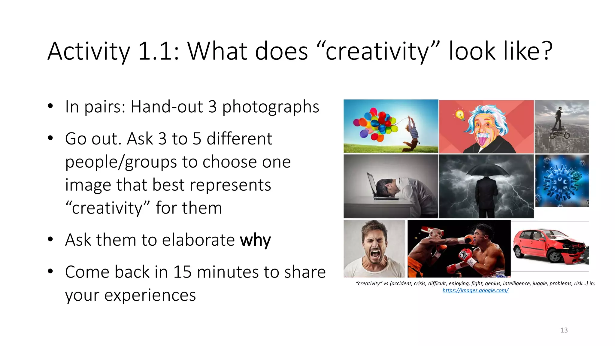 Activity 1.1: What does “creativity” look like?
• In pairs: Hand-out 3 photographs
• Go out. Ask 3 to 5 different
people/groups to choose one
image that best represents
“creativity” for them
• Ask them to elaborate why
• Come back in 15 minutes to share
your experiences
“creativity” vs {accident, crisis, difficult, enjoying, fight, genius, intelligence, juggle, problems, risk…} in:
https://images.google.com/
13
 