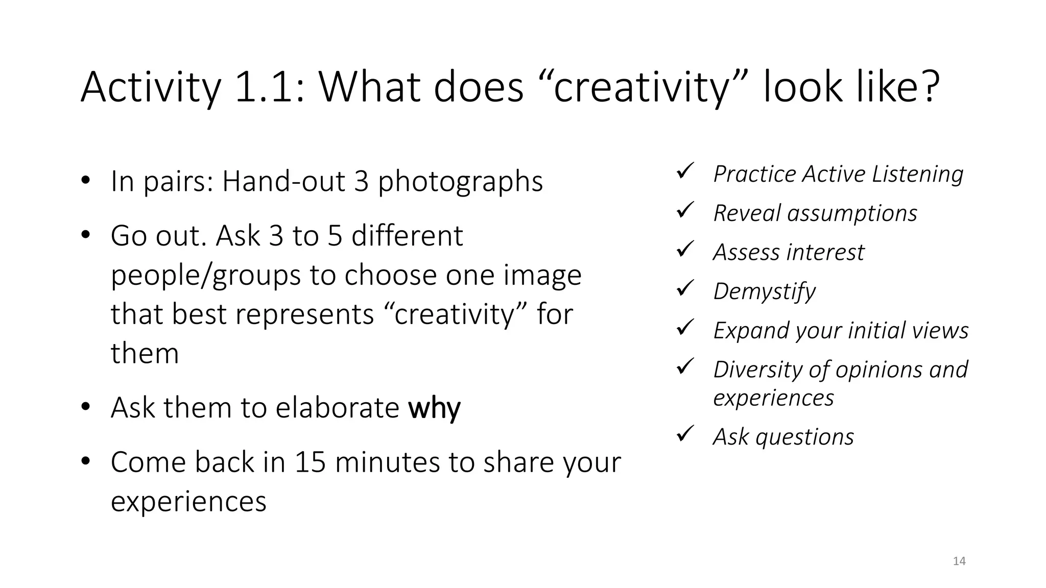 Activity 1.1: What does “creativity” look like?
• In pairs: Hand-out 3 photographs
• Go out. Ask 3 to 5 different
people/groups to choose one image
that best represents “creativity” for
them
• Ask them to elaborate why
• Come back in 15 minutes to share your
experiences
 Practice Active Listening
 Reveal assumptions
 Assess interest
 Demystify
 Expand your initial views
 Diversity of opinions and
experiences
 Ask questions
14
 