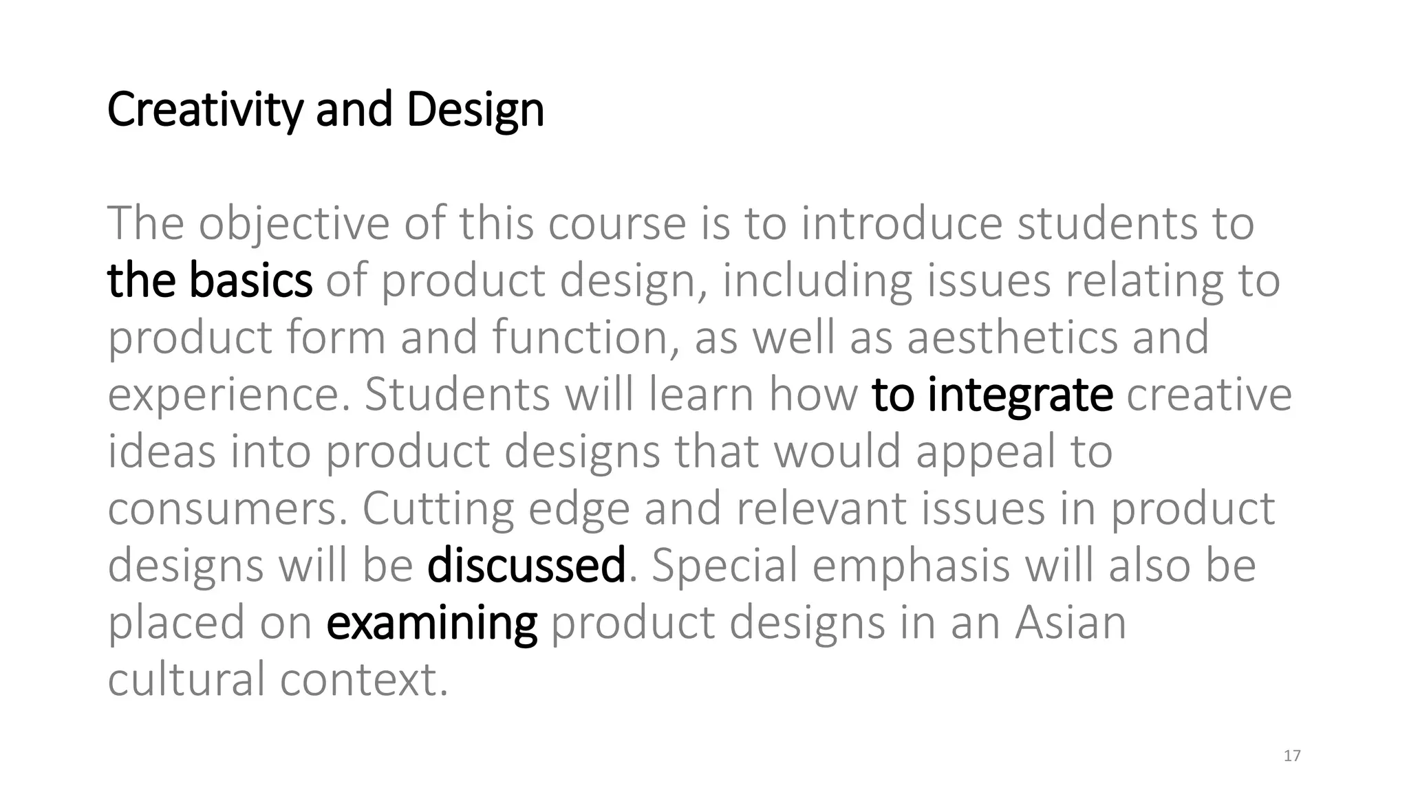 Creativity and Design
The objective of this course is to introduce students to
the basics of product design, including issues relating to
product form and function, as well as aesthetics and
experience. Students will learn how to integrate creative
ideas into product designs that would appeal to
consumers. Cutting edge and relevant issues in product
designs will be discussed. Special emphasis will also be
placed on examining product designs in an Asian
cultural context.
17
 