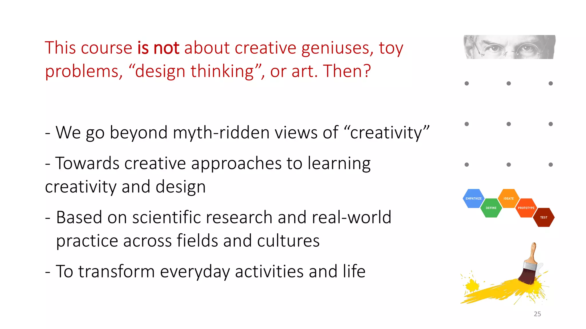This course is not about creative geniuses, toy
problems, “design thinking”, or art. Then?
- We go beyond myth-ridden views of “creativity”
- Towards creative approaches to learning
creativity and design
- Based on scientific research and real-world
practice across fields and cultures
- To transform everyday activities and life
25
 