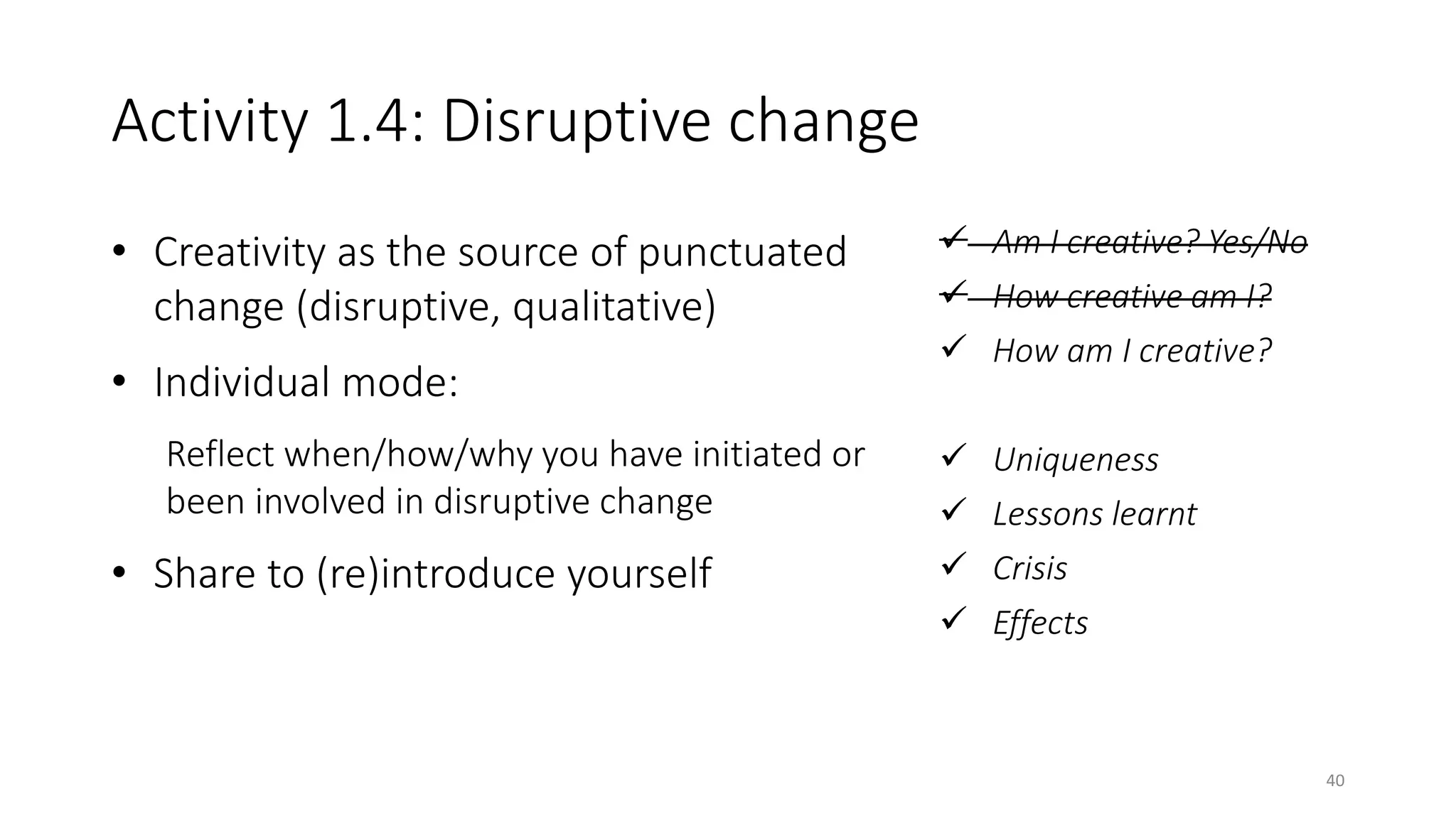 Activity 1.4: Disruptive change
• Creativity as the source of punctuated
change (disruptive, qualitative)
• Individual mode:
Reflect when/how/why you have initiated or
been involved in disruptive change
• Share to (re)introduce yourself
 Am I creative? Yes/No
 How creative am I?
 How am I creative?
 Uniqueness
 Lessons learnt
 Crisis
 Effects
40
 