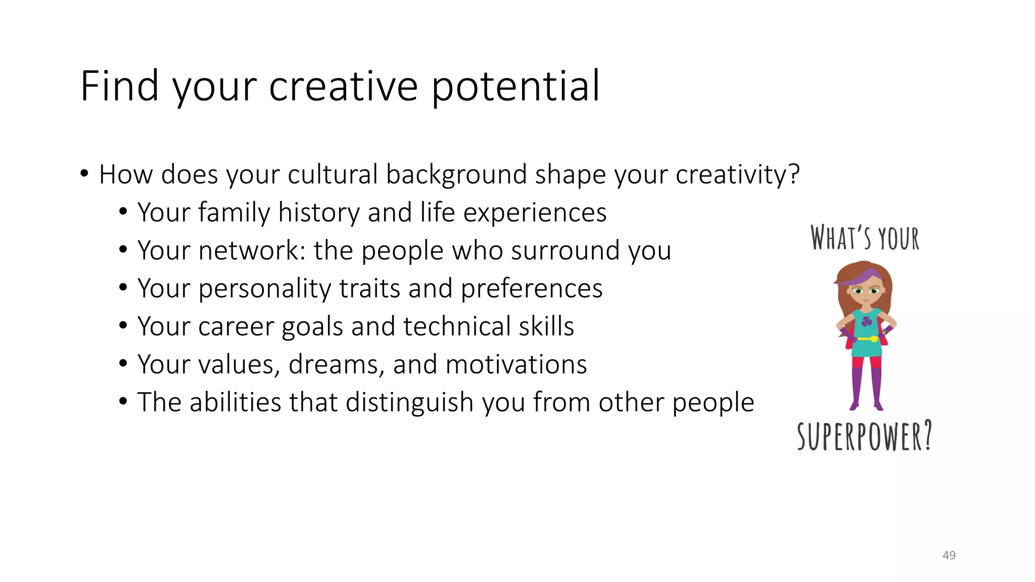 Find your creative potential
• How does your cultural background shape your creativity?
• Your family history and life experiences
• Your network: the people who surround you
• Your personality traits and preferences
• Your career goals and technical skills
• Your values, dreams, and motivations
• The abilities that distinguish you from other people
49
 