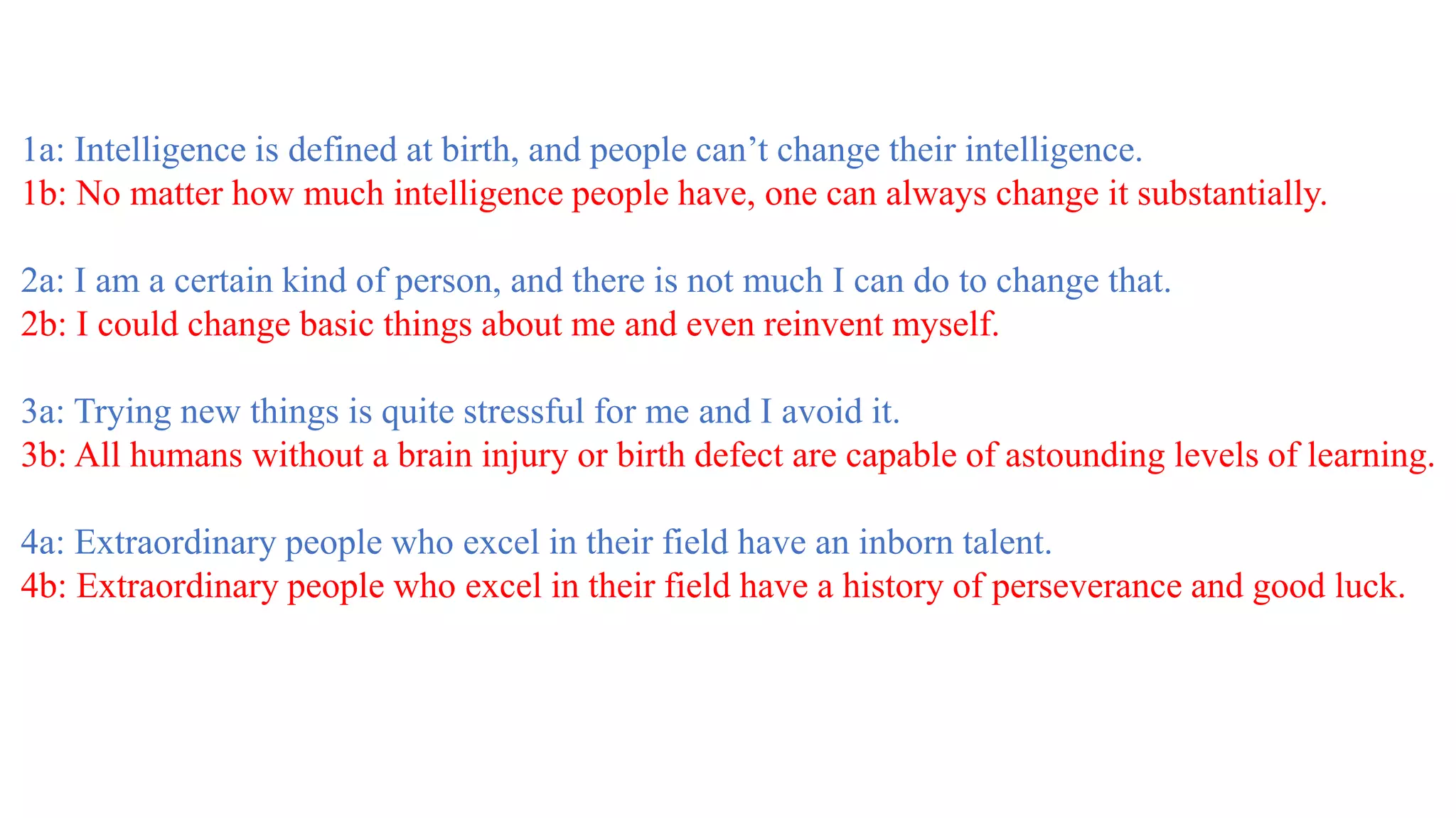 1a: Intelligence is defined at birth, and people can’t change their intelligence.
1b: No matter how much intelligence people have, one can always change it substantially.
2a: I am a certain kind of person, and there is not much I can do to change that.
2b: I could change basic things about me and even reinvent myself.
3a: Trying new things is quite stressful for me and I avoid it.
3b: All humans without a brain injury or birth defect are capable of astounding levels of learning.
4a: Extraordinary people who excel in their field have an inborn talent.
4b: Extraordinary people who excel in their field have a history of perseverance and good luck.
 