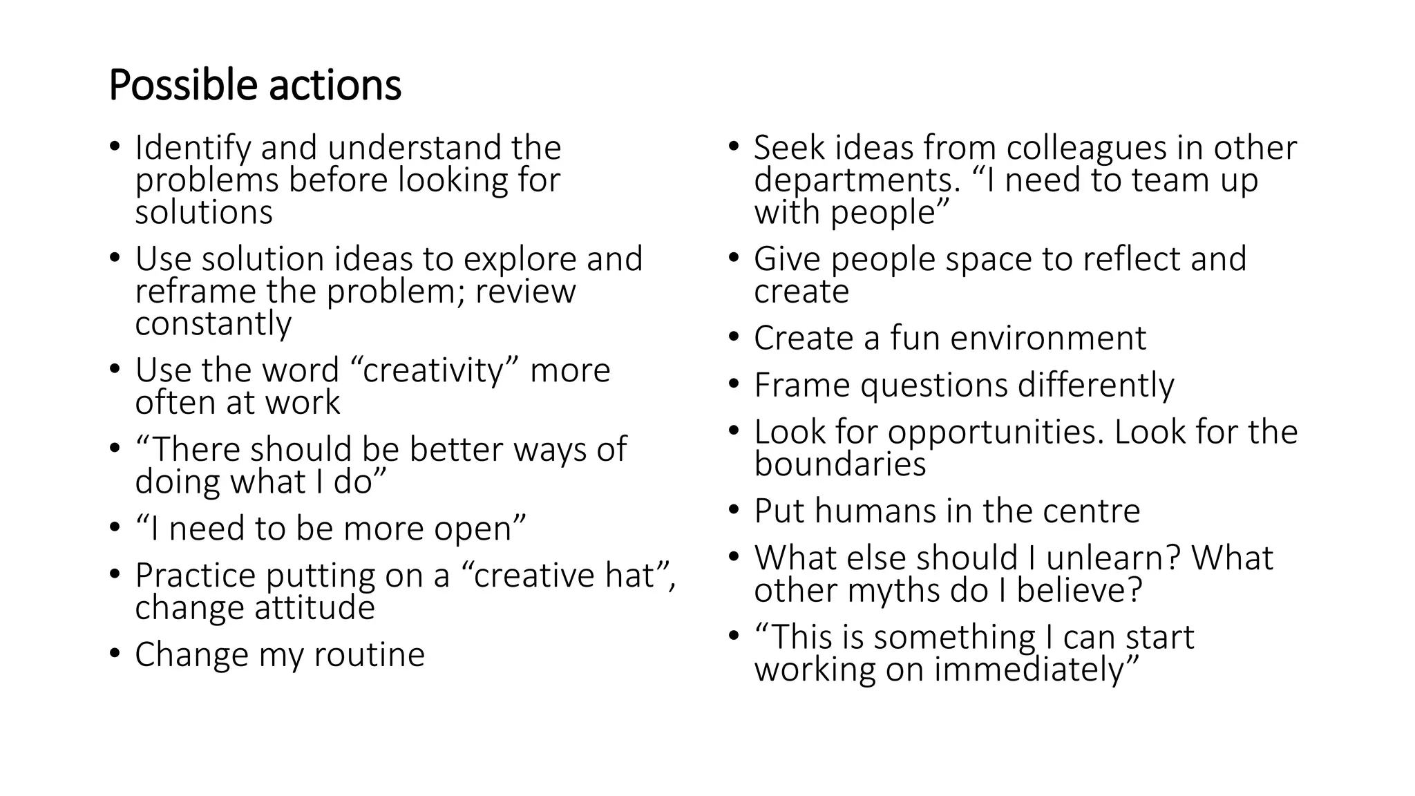 Possible actions
• Identify and understand the
problems before looking for
solutions
• Use solution ideas to explore and
reframe the problem; review
constantly
• Use the word “creativity” more
often at work
• “There should be better ways of
doing what I do”
• “I need to be more open”
• Practice putting on a “creative hat”,
change attitude
• Change my routine
• Seek ideas from colleagues in other
departments. “I need to team up
with people”
• Give people space to reflect and
create
• Create a fun environment
• Frame questions differently
• Look for opportunities. Look for the
boundaries
• Put humans in the centre
• What else should I unlearn? What
other myths do I believe?
• “This is something I can start
working on immediately”
 