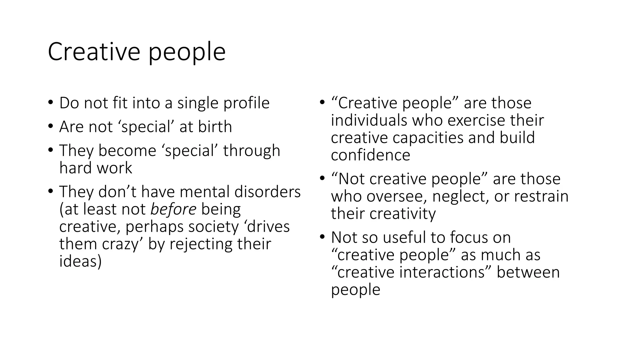 Creative people
• Do not fit into a single profile
• Are not ‘special’ at birth
• They become ‘special’ through
hard work
• They don’t have mental disorders
(at least not before being
creative, perhaps society ‘drives
them crazy’ by rejecting their
ideas)
• “Creative people” are those
individuals who exercise their
creative capacities and build
confidence
• “Not creative people” are those
who oversee, neglect, or restrain
their creativity
• Not so useful to focus on
“creative people” as much as
“creative interactions” between
people
 