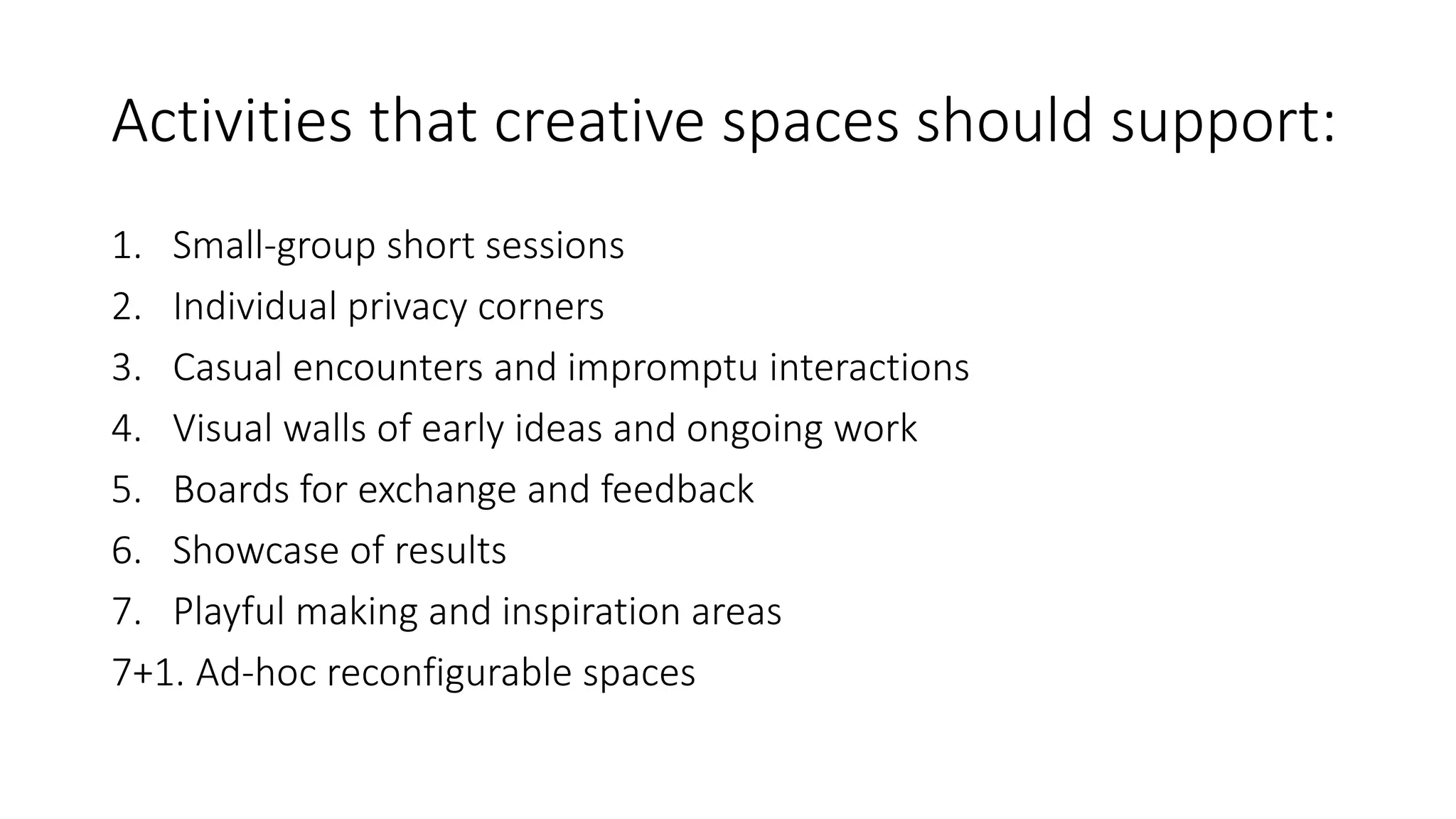 Activities that creative spaces should support:
1. Small-group short sessions
2. Individual privacy corners
3. Casual encounters and impromptu interactions
4. Visual walls of early ideas and ongoing work
5. Boards for exchange and feedback
6. Showcase of results
7. Playful making and inspiration areas
7+1. Ad-hoc reconfigurable spaces
 
