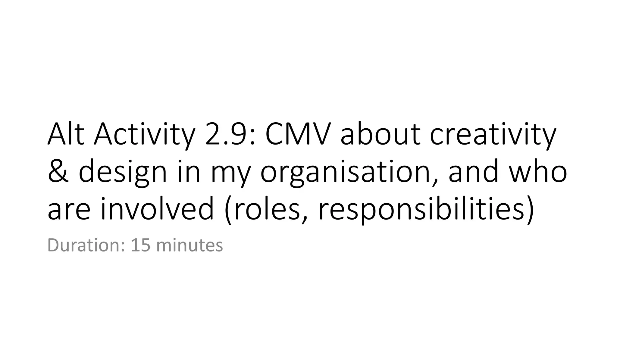 Alt Activity 2.9: CMV about creativity
& design in my organisation, and who
are involved (roles, responsibilities)
Duration: 15 minutes
 