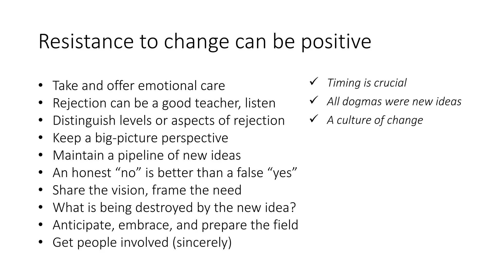 Resistance to change can be positive
• Take and offer emotional care
• Rejection can be a good teacher, listen
• Distinguish levels or aspects of rejection
• Keep a big-picture perspective
• Maintain a pipeline of new ideas
• An honest “no” is better than a false “yes”
• Share the vision, frame the need
• What is being destroyed by the new idea?
• Anticipate, embrace, and prepare the field
• Get people involved (sincerely)
 Timing is crucial
 All dogmas were new ideas
 A culture of change
 