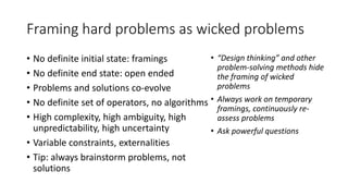 Framing hard problems as wicked problems
• No definite initial state: framings
• No definite end state: open ended
• Problems and solutions co-evolve
• No definite set of operators, no algorithms
• High complexity, high ambiguity, high
unpredictability, high uncertainty
• Variable constraints, externalities
• Tip: always brainstorm problems, not
solutions
• “Design thinking” and other
problem-solving methods hide
the framing of wicked
problems
• Always work on temporary
framings, continuously re-
assess problems
• Ask powerful questions
 