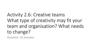 Activity 2.6: Creative teams
What type of creativity may fit your
team and organisation? What needs
to change?
Duration: 15 minutes
 