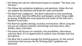 • The White Hat calls for information known or needed. "The facts, just
the facts."
• The Yellow Hat symbolizes brightness and optimism. Under this hat
you explore the positives and probe for value and benefit.
• The Black Hat is judgment - the devil's advocate or why something
may not work. Spot the difficulties and dangers; where things might
go wrong. Probably the most powerful and useful of the Hats but a
problem if overused.
• The Red Hat signifies feelings, hunches and intuition. When using this
hat you can express emotions and feelings and share fears, likes,
dislikes, loves, and hates.
• The Green Hat focuses on creativity; the possibilities, alternatives,
and new ideas. It's an opportunity to express new concepts and new
perceptions.
• The Blue Hat is used to manage the thinking process. It's the control
mechanism that ensures the Six Thinking Hats® guidelines are
observed.
 