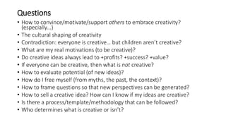 Questions
• How to convince/motivate/support others to embrace creativity?
(especially…)
• The cultural shaping of creativity
• Contradiction: everyone is creative… but children aren’t creative?
• What are my real motivations (to be creative)?
• Do creative ideas always lead to +profits? +success? +value?
• If everyone can be creative, then what is not creative?
• How to evaluate potential (of new ideas)?
• How do I free myself (from myths, the past, the context)?
• How to frame questions so that new perspectives can be generated?
• How to sell a creative idea? How can I know if my ideas are creative?
• Is there a process/template/methodology that can be followed?
• Who determines what is creative or isn’t?
 