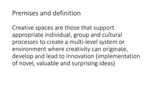 Premises and definition
Creative spaces are those that support
appropriate individual, group and cultural
processes to create a multi-level system or
environment where creativity can originate,
develop and lead to innovation (implementation
of novel, valuable and surprising ideas)
 