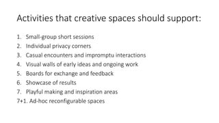 Activities that creative spaces should support:
1. Small-group short sessions
2. Individual privacy corners
3. Casual encounters and impromptu interactions
4. Visual walls of early ideas and ongoing work
5. Boards for exchange and feedback
6. Showcase of results
7. Playful making and inspiration areas
7+1. Ad-hoc reconfigurable spaces
 