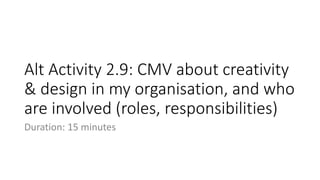 Alt Activity 2.9: CMV about creativity
& design in my organisation, and who
are involved (roles, responsibilities)
Duration: 15 minutes
 
