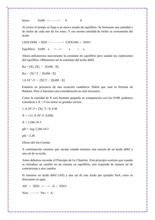 Inicio 0.6M <———> 0 0
Al correr el tiempo se llega a un nuevo estado de equilibrio. Se formaran una cantidad x
de moles de cada uno de los iones. Y esa misma cantidad de moles se consumirán del
ácido.
CH3COOH + H2O < ———- > CH3COO- + H3O+
Equilibrio 0.6M – x <—-> x + x
Ahora utilizaremos nuevamente la constante de equilibrio pero usando las expresiones
del equilibrio. Obtenemos así la constante del ácido débil.
Ka = [X]. [X] / [0,6M - X]
Ka = [X] ^2 / [0,6M - X]
1,8.10 ^-5 = [X]^2 / [0,6M - X]
Estamos en presencia de una ecuación cuadrática. Habrá que usar la fórmula de
Baskara. Pero si hacemos una consideración no será necesario.
Como la cantidad de X será bastante pequeña en comparación con los 0.6M, podemos
considerar a X = 0 sin entrar en grandes errores.
1, 8.10^-5 = [X] ^2 / 0, 6 M
X = √ (1, 8.10^-5. 0,6M)
X = 3,286.10-3
pH = -log 3,286.10-3
pH = 2,48
Efecto del ión Común:
A continuación veremos que sucede cuando tenemos una mezcla de un ácido débil y
una sal de su acido.
Antes debemos recordar el Principio de Le Chatelier. Este principio sostiene que cuando
se introduce un cambio en un sistema en equilibrio, este responde de manera tal de
contrarrestar a este cambio.
Si tenemos un ácido débil (AH) y una sal de este ácido por ejemplo NaA, estos se
disociaran en agua.
AH + H2O <—–> A- + H3O+
NaA ——> Na+ + A-
 