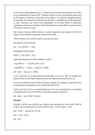 Como vemos ambas generan al ion A-. Sabemos que el pH de una sustancia es el índice
de la concentración de iones H3O+. Mientras mayor sea esta concentración menor será
el pH. Según Le Chatelier, si aumenta el ion común A-, la reacción se desplazara hacia
la izquierda. Esto reducirá la concentración de H3O+ e impedirá que el pH disminuya.
A estas soluciones que tienen estas propiedades se las llama Buffer o Soluciones
reguladoras o Soluciones Tampón. Están formadas por un ácido débil y una de sus sales
o una base y una de sus sales.
Hay muchos sistemas buffer, incluso en nuestro organismo, para regular el pH de la
sangre, que no soporta ni pequeñas fluctuaciones de pH.
Ahora veremos cómo calcular el pH en uno de éstos casos.
Recordemos la Ka del ácido:
Ka = [A-]. [H3O+] / [AH]
Despejando [H3O] resulta:
[H3O+] = Ka. [AH] / [A-]
Aplicando logaritmo en ambos miembros resulta:
- log [H3O+] = – log (Ka. [AH] / [A-])
- log [H3O+] = – log Ka + log ([A-] / [AH])
pH = pKa + log ( [A-] / [AH] )
La [A-] proviene de la disociación del ácido débil y de la sal. Pero la cantidad que
aporta el ácido es muy baja comparada con la que aporta la disociación de la sal.
De la misma manera el ácido (AH) al ionizarse, algo de su cantidad es consumida. Pero
es bastante poca comparada con la cantidad inicial de ácido.
Como casi todo el ion A- es proporcionado por la sal. La concentración de A- podemos
reemplazarla por la sal en la fórmula. Tomando la siguiente expresión:
pH = pKa + log ( [Sal] / [Acido] )
Ejemplo:
Calcular el pH de una solución que contiene una concentración de un ácido débil de
0,3M y una concentración de su sal de 0,5M. El Ka = 1,8.10-5. pKa = 4,744
pH = 4,744 + log (0,5 M / 0,3 M)
pH = 4,744 + 0,222
pH = 4,97
 