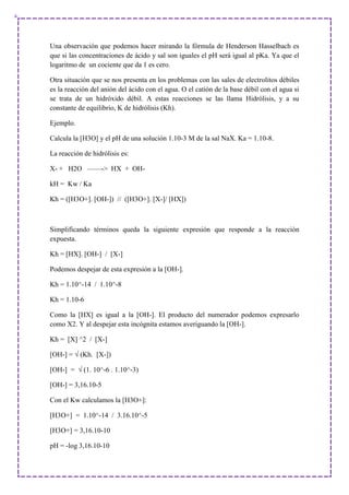 Una observación que podemos hacer mirando la fórmula de Henderson Hasselbach es
que si las concentraciones de ácido y sal son iguales el pH será igual al pKa. Ya que el
logaritmo de un cociente que da 1 es cero.
Otra situación que se nos presenta en los problemas con las sales de electrolitos débiles
es la reacción del anión del ácido con el agua. O el catión de la base débil con el agua si
se trata de un hidróxido débil. A estas reacciones se las llama Hidrólisis, y a su
constante de equilibrio, K de hidrólisis (Kh).
Ejemplo.
Calcula la [H3O] y el pH de una solución 1.10-3 M de la sal NaX. Ka = 1.10-8.
La reacción de hidrólisis es:
X- + H2O ——-> HX + OH-
kH = Kw / Ka
Kh = ([H3O+]. [OH-]) // ([H3O+]. [X-]/ [HX])
Simplificando términos queda la siguiente expresión que responde a la reacción
expuesta.
Kh = [HX]. [OH-] / [X-]
Podemos despejar de esta expresión a la [OH-].
Kh = 1.10^-14 / 1.10^-8
Kh = 1.10-6
Como la [HX] es igual a la [OH-]. El producto del numerador podemos expresarlo
como X2. Y al despejar esta incógnita estamos averiguando la [OH-].
Kh = [X] ^2 / [X-]
[OH-] = √ (Kh. [X-])
[OH-] = √ (1. 10^-6 . 1.10^-3)
[OH-] = 3,16.10-5
Con el Kw calculamos la [H3O+]:
[H3O+] = 1.10^-14 / 3.16.10^-5
[H3O+] = 3,16.10-10
pH = -log 3,16.10-10
 