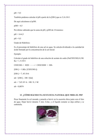 pH = 9,5
También podemos calcular el pH a partir de la [OH-] que es 3,16.10-5.
De aquí calculamos el pOH.
pOH = 4,5
Por último sabiendo que la suma de pH y pOH da 14 tenemos:
pH = 14-4,5
pH = 9,5
Grado de Hidrólisis:
Es el porcentaje de hidrólisis de una sal en agua. Se calcula dividiendo a la cantidad de
ácido formado por la concentración de la sal inicial.
Ejemplo:
Calcular el grado de hidrólisis de una solución de acetato de sodio (NaCH3COO) 0,1M.
Ka = 1, 8.10-5.
CH3COO- + H2O ——-> CH3COOH + OH-
[OH-] = √ (Kh. [CH3COO-])
[OH-] = 7, 45.10-6
αh = [OH-] . 100 / [Sal]
αh = 7,45.10^-6 . 100 / 0, 1 M
αh = 0,0074
12 ¿CÓMO HACER UNA SUSTANCIA NATURAL QUE MIDA EL PH?
Picar finamente la col morada y ponerla a hervir en la cacerola chica junto con el litro
de agua. Dejar hervir durante 5 min. Colar, y el líquido restante se deja enfriar y se
embotella.
 