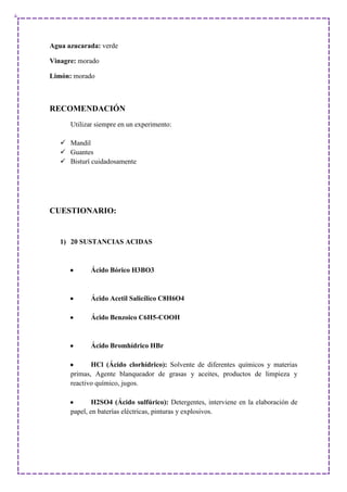 Agua azucarada: verde
Vinagre: morado
Limón: morado
RECOMENDACIÓN
Utilizar siempre en un experimento:
 Mandil
 Guantes
 Bisturí cuidadosamente
CUESTIONARIO:
1) 20 SUSTANCIAS ACIDAS
Ácido Bórico H3BO3
Ácido Acetil Salicílico C8H6O4
Ácido Benzoico C6H5-COOH
Ácido Bromhídrico HBr
HCl (Ácido clorhídrico): Solvente de diferentes químicos y materias
primas, Agente blanqueador de grasas y aceites, productos de limpieza y
reactivo químico, jugos.
H2SO4 (Ácido sulfúrico): Detergentes, interviene en la elaboración de
papel, en baterías eléctricas, pinturas y explosivos.
 