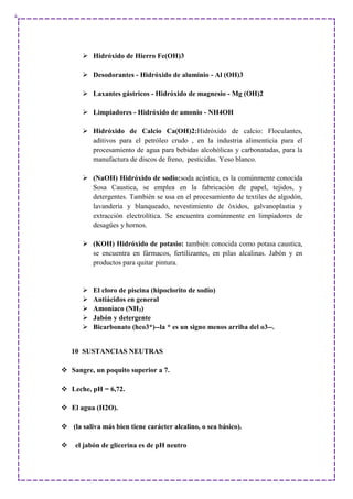  Hidróxido de Hierro Fe(OH)3
 Desodorantes - Hidróxido de aluminio - Al (OH)3
 Laxantes gástricos - Hidróxido de magnesio - Mg (OH)2
 Limpiadores - Hidróxido de amonio - NH4OH
 Hidróxido de Calcio Ca(OH)2:Hidróxido de calcio: Floculantes,
aditivos para el petróleo crudo , en la industria alimenticia para el
procesamiento de agua para bebidas alcohólicas y carbonatadas, para la
manufactura de discos de freno, pesticidas. Yeso blanco.
 (NaOH) Hidróxido de sodio:soda acústica, es la comúnmente conocida
Sosa Caustica, se emplea en la fabricación de papel, tejidos, y
detergentes. También se usa en el procesamiento de textiles de algodón,
lavandería y blanqueado, revestimiento de óxidos, galvanoplastia y
extracción electrolítica. Se encuentra comúnmente en limpiadores de
desagües y hornos.
 (KOH) Hidróxido de potasio: también conocida como potasa caustica,
se encuentra en fármacos, fertilizantes, en pilas alcalinas. Jabón y en
productos para quitar pintura.
 El cloro de piscina (hipoclorito de sodio)
 Antiácidos en general
 Amoníaco (NH3)
 Jabón y detergente
 Bicarbonato (hco3*)--la * es un signo menos arriba del o3--.
10 SUSTANCIAS NEUTRAS
 Sangre, un poquito superior a 7.
 Leche, pH = 6,72.
 El agua (H2O).
 (la saliva más bien tiene carácter alcalino, o sea básico).
 el jabón de glicerina es de pH neutro
 