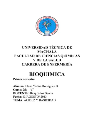 UNIVERSIDAD TÉCNICA DE
MACHALA
FACULTAD DE CIENCIAS QUÍMICAS
Y DE LA SALUD
CARRERA DE ENFERMERÍA
BIOQUIMICA
Primer semestre
Alumna: Elena Yadira Rodríguez B.
Curso: 2do “a”
DOCENTE: Bioq.carlos García
Fecha: 13/AGOSTO/ 2013
TEMA: ACIDEZ Y BASICIDAD
 