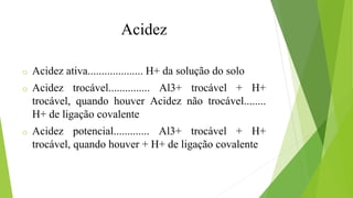 o Acidez ativa.................... H+ da solução do solo
o Acidez trocável............... Al3+ trocável + H+
trocável, quando houver Acidez não trocável........
H+ de ligação covalente
o Acidez potencial............. Al3+ trocável + H+
trocável, quando houver + H+ de ligação covalente
Acidez
 