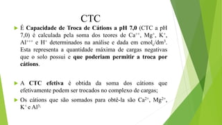 CTC
 É Capacidade de Troca de Cátions a pH 7,0 (CTC a pH
7,0) é calculada pela soma dos teores de Ca++, Mg+, K+,
Al+++ e H+ determinados na análise e dada em cmolc/dm3.
Esta representa a quantidade máxima de cargas negativas
que o solo possui e que poderiam permitir a troca por
cátions.
 A CTC efetiva é obtida da soma dos cátions que
efetivamente podem ser trocados no complexo de cargas;
 Os cátions que são somados para obtê-la são Ca2+, Mg2+,
K+ e Al3;
 