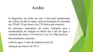 o O diagnóstico da acidez do solo é feito pela interpretação
dos valores de pH em água e pela porcentagem da saturação
da CTCpH 7,0 por bases e da CTCefetiva por alumínio.
o Os principais indicadores de acidez utilizados para a
recomendação de calagem no Brasil são o pH em água, a
saturação por bases, o Al trocável e, ou, Ca e Mg trocáveis
o Recomendações regionais
o o pH em água, o valor de referência é de 6,0
o saturação por bases é de 70 %
Acidez
 