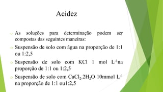 o As soluções para determinação podem ser
compostas das seguintes maneiras:
o Suspensão de solo com água na proporção de 1:1
ou 1:2,5
o Suspensão de solo com KCl 1 mol L-1na
proporção de 1:1 ou 1:2,5
o Suspensão de solo com CaCl2.2H2O 10mmol L-1
na proporção de 1:1 ou1:2,5
Acidez
 