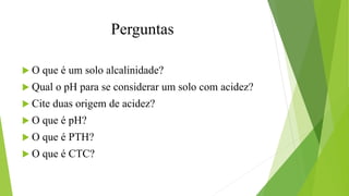 Perguntas
 O que é um solo alcalinidade?
 Qual o pH para se considerar um solo com acidez?
 Cite duas origem de acidez?
 O que é pH?
 O que é PTH?
 O que é CTC?
 