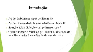 o Ácido: Substância capaz de liberar H+
o Acidez: Capacidade de uma substância liberar H+
o Solução ácida: Solução com pH menor que 7
o Quanto menor o valor de pH, maior a atividade de
íons H+ e maior é o caráter ácido da substância
Introdução
 