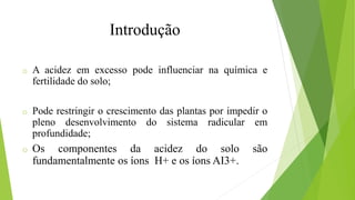 Introdução
o A acidez em excesso pode influenciar na química e
fertilidade do solo;
o Pode restringir o crescimento das plantas por impedir o
pleno desenvolvimento do sistema radicular em
profundidade;
o Os componentes da acidez do solo são
fundamentalmente os íons H+ e os íons AI3+.
 