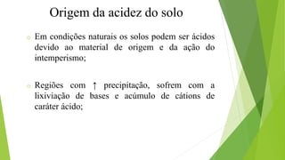 Origem da acidez do solo
o Em condições naturais os solos podem ser ácidos
devido ao material de origem e da ação do
intemperismo;
o Regiões com ↑ precipitação, sofrem com a
lixiviação de bases e acúmulo de cátions de
caráter ácido;
 