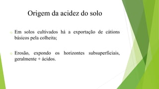 o Em solos cultivados há a exportação de cátions
básicos pela colheita;
o Erosão, expondo os horizontes subsuperficiais,
geralmente + ácidos.
Origem da acidez do solo
 
