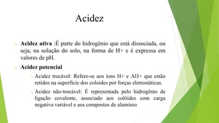 Acidez
o Acidez ativa :É parte do hidrogênio que está dissociada, ou
seja, na solução do solo, na forma de H+ e é expressa em
valores de pH.
o Acidez potencial
o Acidez trocável: Refere-se aos íons H+ e Al3+ que estão
retidos na superfície dos coloides por forças eletrostáticas.
o Acidez não-trocável: É representada pelo hidrogênio de
ligação covalente, associado aos colóides com carga
negativa variável e aos compostos de alumínio
 